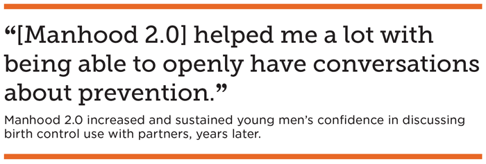 “[Manhood 2.0] helped me a lot with being able to openly have conversations about prevention.” Manhood 2.0 increased and sustained young men’s confidence in discussing birth control use with partners, years later.